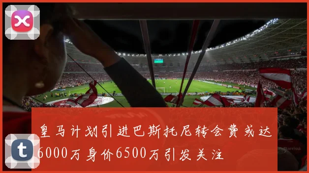 皇马计划引进巴斯托尼转会费或达6000万身价6500万引发关注