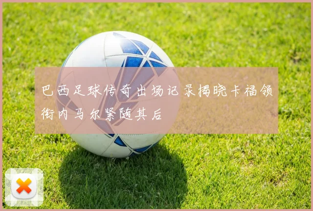 巴西足球传奇出场记录揭晓卡福领衔内马尔紧随其后