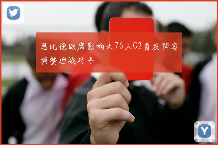 恩比德缺席影响大76人G2首发阵容调整迎战对手