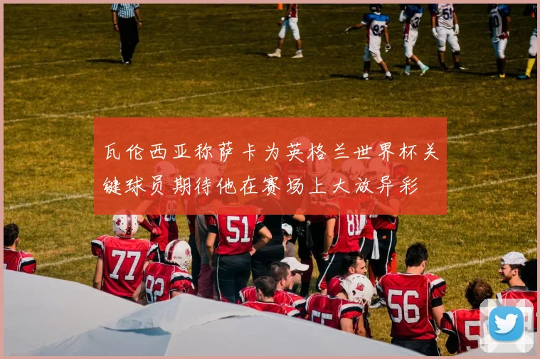 瓦伦西亚称萨卡为英格兰世界杯关键球员期待他在赛场上大放异彩