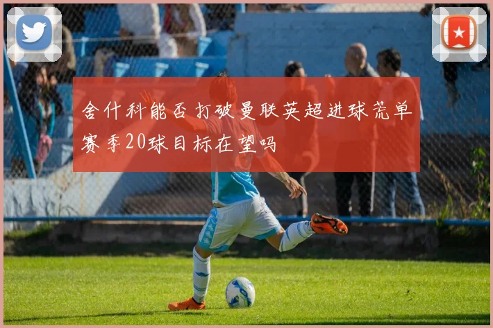 舍什科能否打破曼联英超进球荒单赛季20球目标在望吗