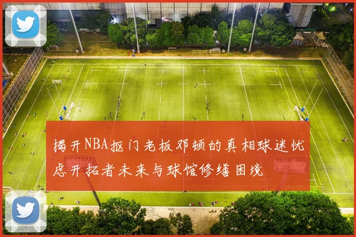 揭开NBA抠门老板邓顿的真相球迷忧虑开拓者未来与球馆修缮困境