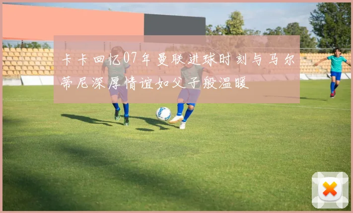 卡卡回忆07年曼联进球时刻与马尔蒂尼深厚情谊如父子般温暖