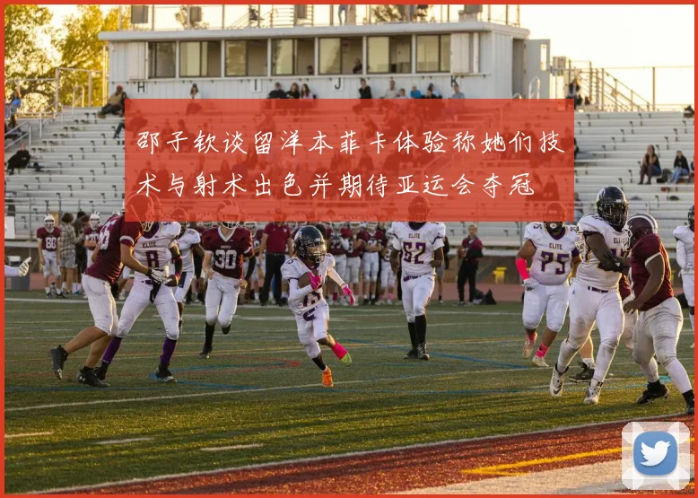 邵子钦谈留洋本菲卡体验称她们技术与射术出色并期待亚运会夺冠