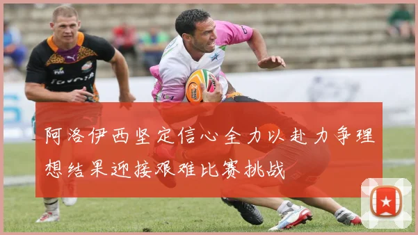阿洛伊西坚定信心全力以赴力争理想结果迎接艰难比赛挑战