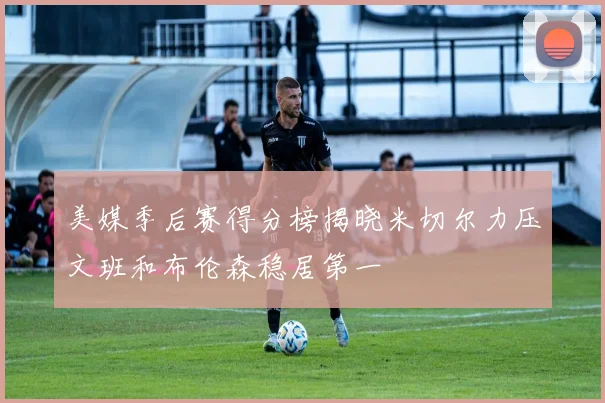 美媒季后赛得分榜揭晓米切尔力压文班和布伦森稳居第一