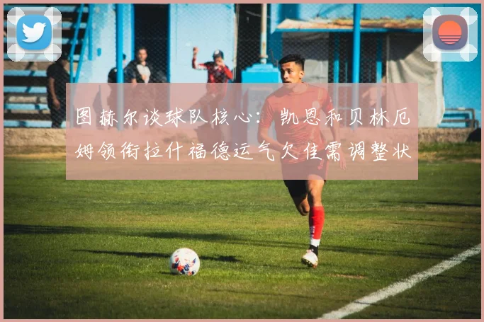 图赫尔谈球队核心：凯恩和贝林厄姆领衔拉什福德运气欠佳需调整状态