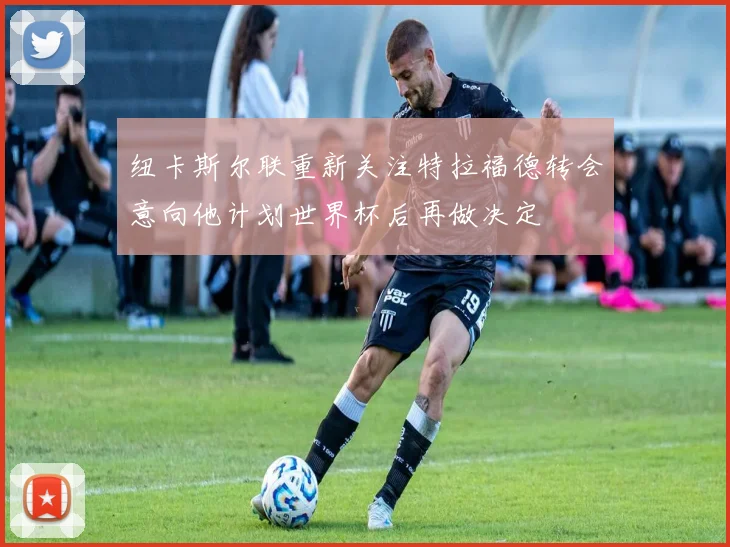 纽卡斯尔联重新关注特拉福德转会意向他计划世界杯后再做决定