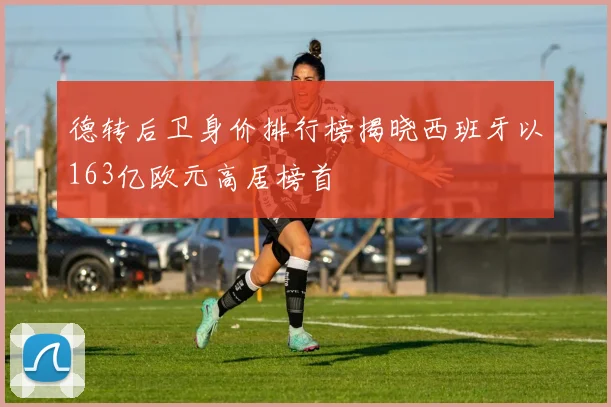 德转后卫身价排行榜揭晓西班牙以163亿欧元高居榜首