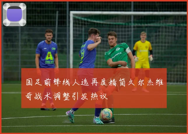 国足前锋线人选再度精简久尔杰维奇战术调整引发热议