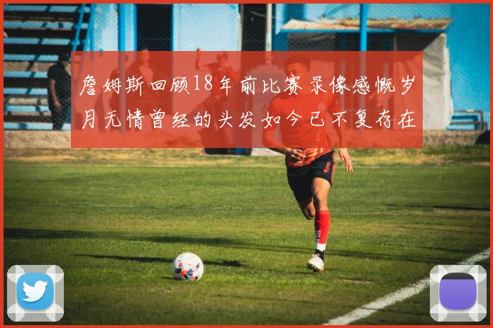 詹姆斯回顾18年前比赛录像感慨岁月无情曾经的头发如今已不复存在