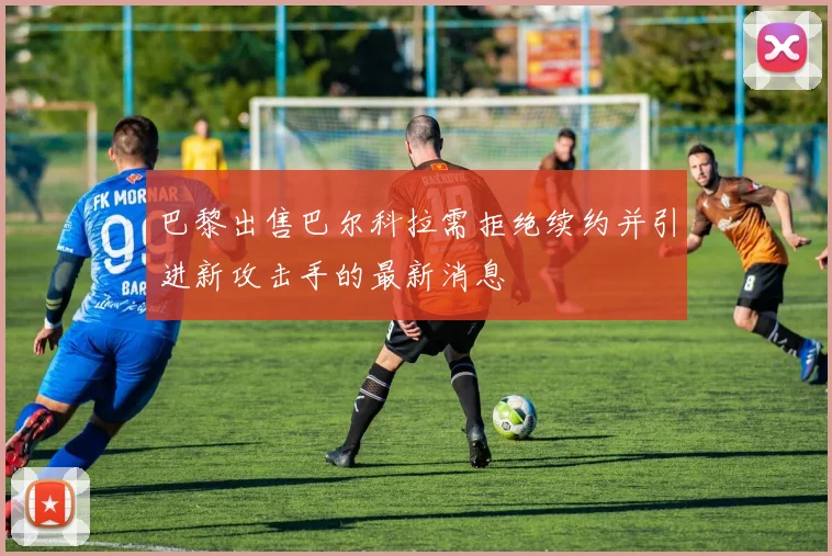 巴黎出售巴尔科拉需拒绝续约并引进新攻击手的最新消息