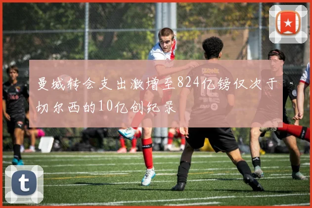 曼城转会支出激增至824亿镑仅次于切尔西的10亿创纪录