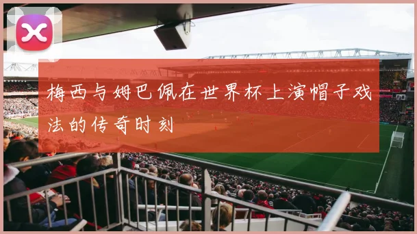 梅西与姆巴佩在世界杯上演帽子戏法的传奇时刻