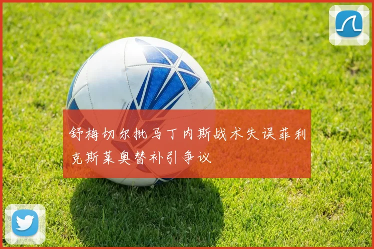 舒梅切尔批马丁内斯战术失误菲利克斯莱奥替补引争议