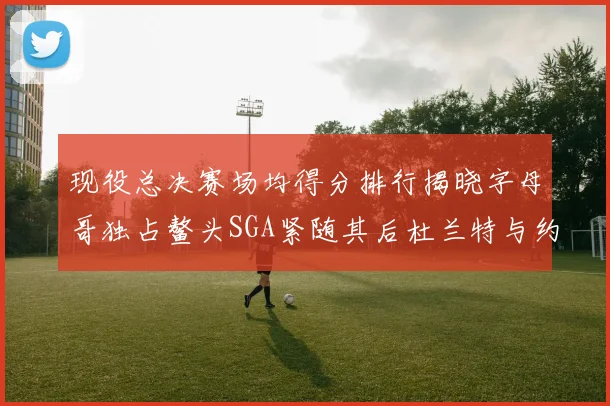现役总决赛场均得分排行揭晓字母哥独占鳌头SGA紧随其后杜兰特与约基奇争夺第三
