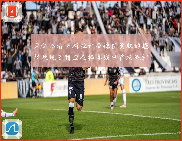 天体记者分析拉什福德在曼联的尴尬处境芒特应在揭幕战中首发亮相