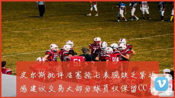 皮尔斯批评活塞抢七表现缺乏紧迫感建议交易大部分球员仅保留CC和詹金斯