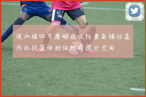 埃加福四年磨砺成攻防兼备矮壮轰炸机投篮传控依然有提升空间