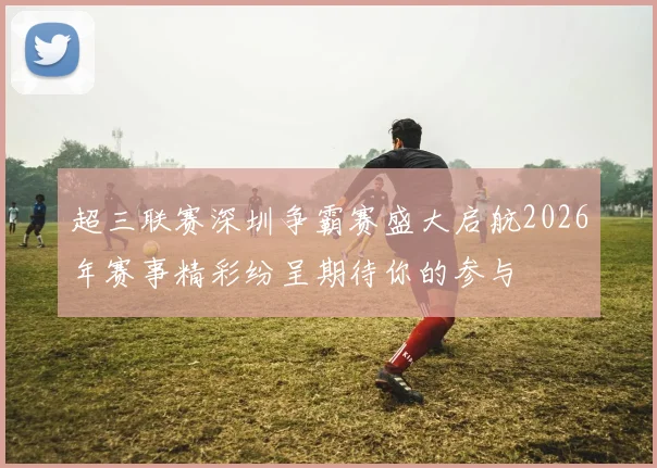 超三联赛深圳争霸赛盛大启航2026年赛事精彩纷呈期待你的参与