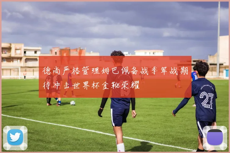 德尚严格管理姆巴佩备战季军战期待冲击世界杯金靴荣耀
