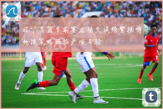 辽宁男篮季前赛后场失误频繁杨鸣轮换策略面临严峻考验