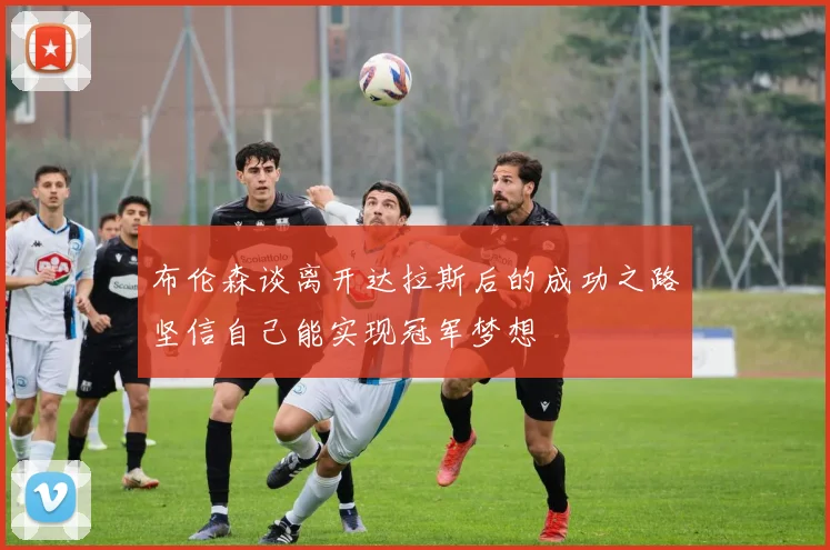 布伦森谈离开达拉斯后的成功之路坚信自己能实现冠军梦想