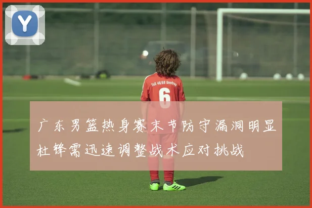 广东男篮热身赛末节防守漏洞明显杜锋需迅速调整战术应对挑战